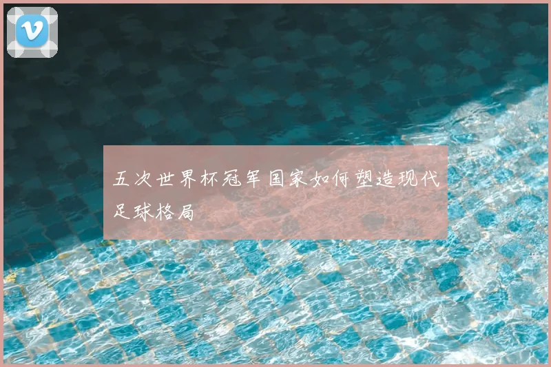 五次世界杯冠军国家如何塑造现代足球格局