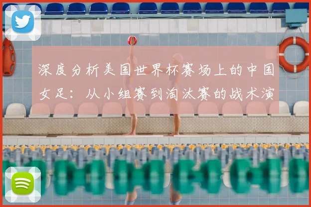 深度分析美国世界杯赛场上的中国女足：从小组赛到淘汰赛的战术演进