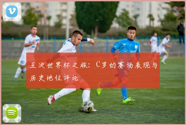 五次世界杯之旅：C罗的赛场表现与历史地位评论
