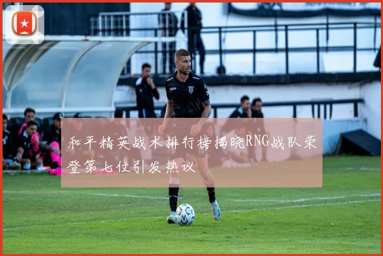 和平精英战术排行榜揭晓RNG战队荣登第七位引发热议
