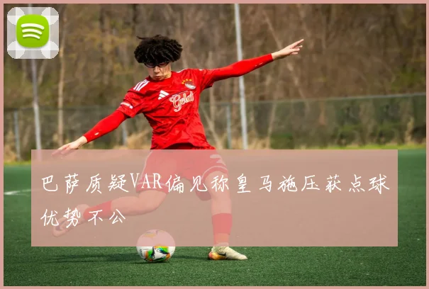 巴萨质疑VAR偏见称皇马施压获点球优势不公