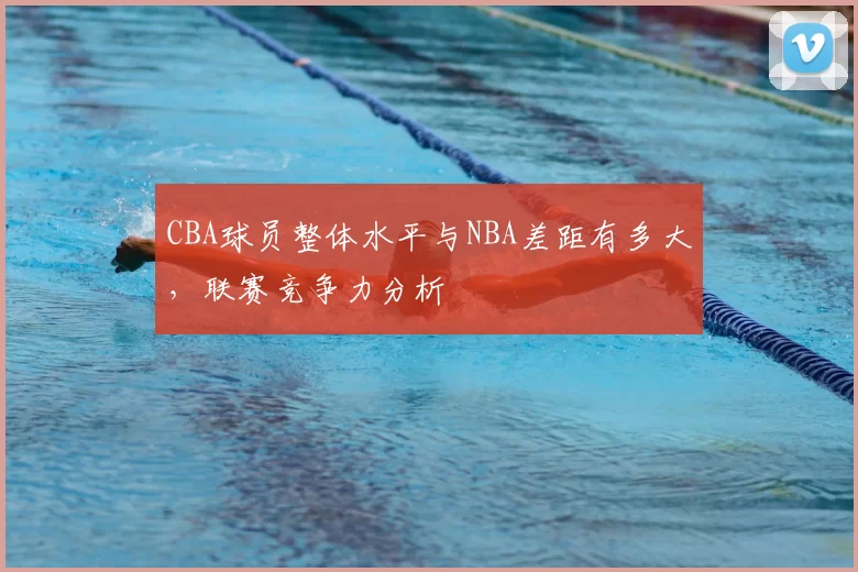CBA球员整体水平与NBA差距有多大，联赛竞争力分析