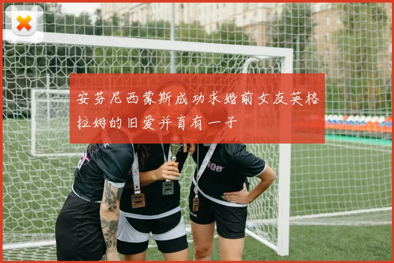 安芬尼西蒙斯成功求婚前女友英格拉姆的旧爱并育有一子