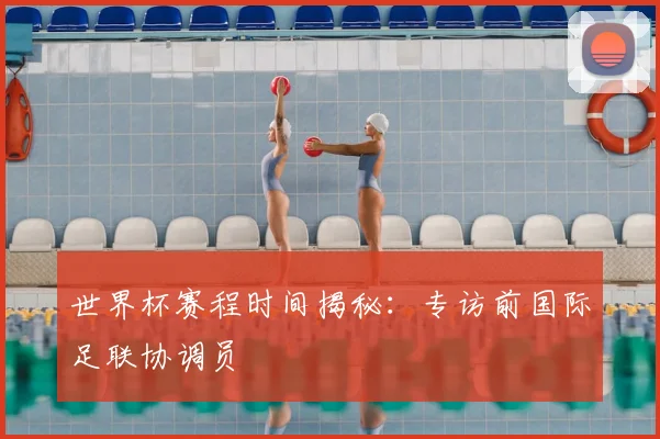 世界杯赛程时间揭秘：专访前国际足联协调员