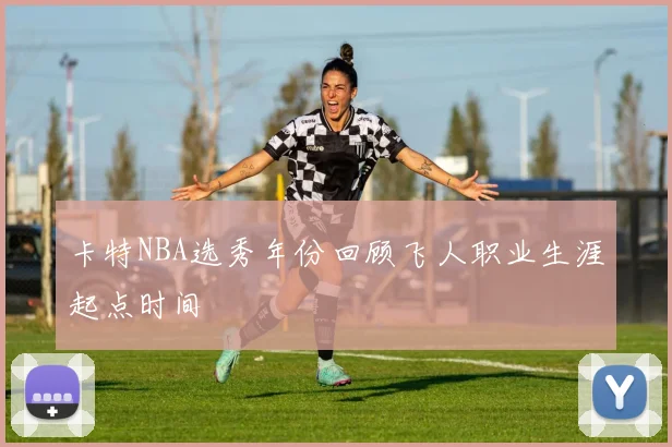 卡特NBA选秀年份回顾飞人职业生涯起点时间