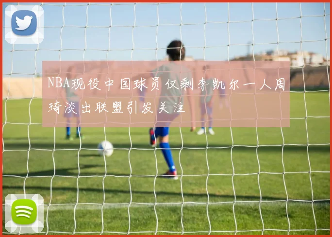 NBA现役中国球员仅剩李凯尔一人周琦淡出联盟引发关注