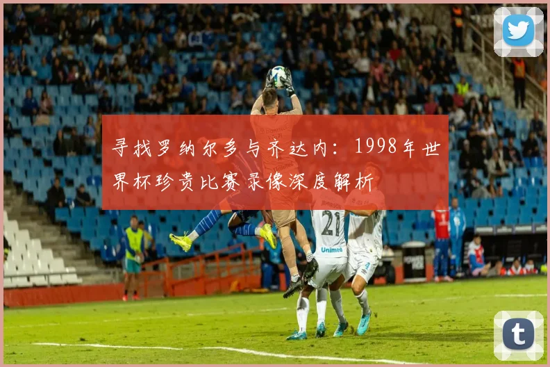 寻找罗纳尔多与齐达内：1998年世界杯珍贵比赛录像深度解析