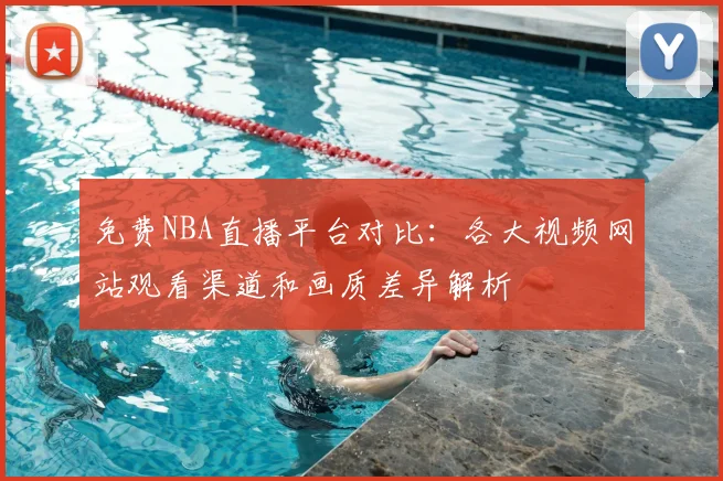 免费NBA直播平台对比：各大视频网站观看渠道和画质差异解析
